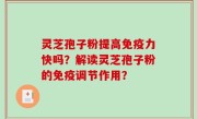 灵芝孢子粉提高免疫力快吗?解读灵芝孢子粉的免疫调节作用?