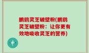 鹏鹞灵芝破壁粉(鹏鹞灵芝破壁粉：让你更有效地吸收灵芝的营养)