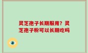 灵芝孢子长期服用？灵芝孢子粉可以长期吃吗