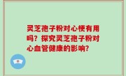 灵芝孢子粉对心梗有用吗？探究灵芝孢子粉对心血管健康的影响？