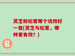 灵芝和松茸哪个功效好一些(灵芝与松茸，哪种更有效？)