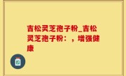 吉松灵芝孢子粉_吉松灵芝孢子粉：，增强健康