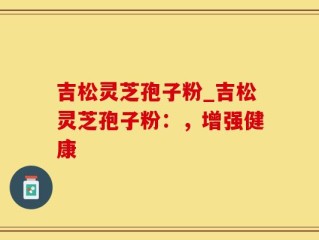 吉松灵芝孢子粉_吉松灵芝孢子粉：，增强健康