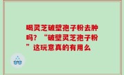 喝灵芝破壁孢子粉去肿吗？“破壁灵芝孢子粉”这玩意真的有用么