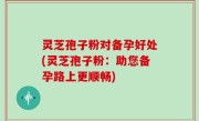 灵芝孢子粉对备孕好处(灵芝孢子粉：助您备孕路上更顺畅)