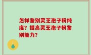 怎样鉴别灵芝孢子粉纯度？提高灵芝孢子粉鉴别能力？