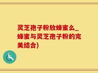 灵芝孢子粉放蜂蜜么_蜂蜜与灵芝孢子粉的完美结合)