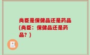 尚臣是保健品还是药品(尚臣：保健品还是药品？)