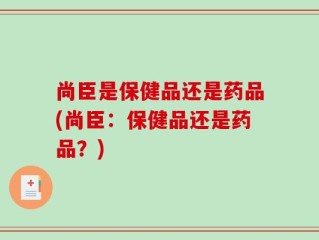 尚臣是保健品还是药品(尚臣：保健品还是药品？)