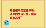 戴蓝帽子灵芝孢子粉:让你的生活升华,瞬间改变品质”