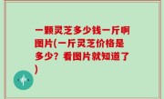 一颗灵芝多少钱一斤啊图片(一斤灵芝价格是多少？看图片就知道了)
