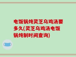 电饭锅炖灵芝乌鸡汤要多久(灵芝乌鸡汤电饭锅炖制时间查询)