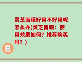 灵芝面膜好用不好用呢怎么办(灵芝面膜：使用效果如何？推荐购买吗？)