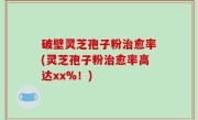 破壁灵芝孢子粉治愈率(灵芝孢子粉治愈率高达xx%！)