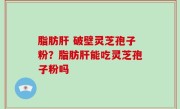 脂肪肝 破壁灵芝孢子粉？脂肪肝能吃灵芝孢子粉吗