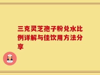 三克灵芝孢子粉兑水比例详解与佳饮用方法分享