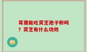 耳聋能吃灵芝孢子粉吗？灵芝有什么功效