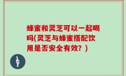 蜂蜜和灵芝可以一起喝吗(灵芝与蜂蜜搭配饮用是否安全有效？)