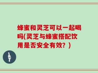 蜂蜜和灵芝可以一起喝吗(灵芝与蜂蜜搭配饮用是否安全有效？)