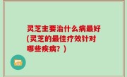 灵芝主要治什么病最好(灵芝的最佳疗效针对哪些疾病？)