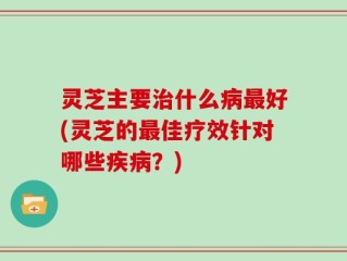 灵芝主要治什么病最好(灵芝的最佳疗效针对哪些疾病？)