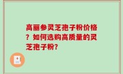 高丽参灵芝孢子粉价格？如何选购高质量的灵芝孢子粉？