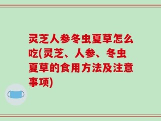 灵芝人参冬虫夏草怎么吃(灵芝、人参、冬虫夏草的食用方法及注意事项)