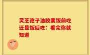 灵芝孢子油胶囊饭前吃还是饭后吃：看完你就知道