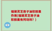 福建灵芝孢子油软胶囊作用(福建灵芝孢子油软胶囊有何功效？)
