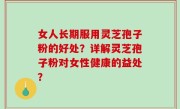 女人长期服用灵芝孢子粉的好处？详解灵芝孢子粉对女性健康的益处？