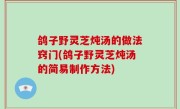 鸽子野灵芝炖汤的做法窍门(鸽子野灵芝炖汤的简易制作方法)