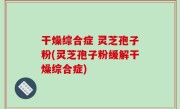 干燥综合症 灵芝孢子粉(灵芝孢子粉缓解干燥综合症)