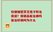 权健破壁灵芝孢子粉治癌症？保健品能治病吗能治好病吗为什么