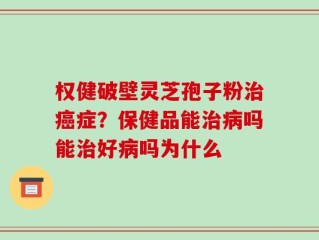 权健破壁灵芝孢子粉治癌症？保健品能治病吗能治好病吗为什么