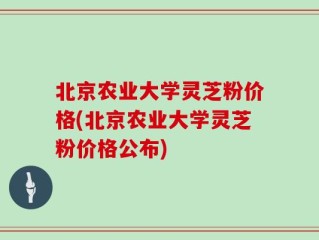 北京农业大学灵芝粉价格(北京农业大学灵芝粉价格公布)