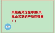 凤凰山灵芝在哪里(凤凰山灵芝的产地在哪里？)