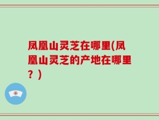 凤凰山灵芝在哪里(凤凰山灵芝的产地在哪里？)