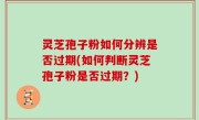 灵芝孢子粉如何分辨是否过期(如何判断灵芝孢子粉是否过期？)