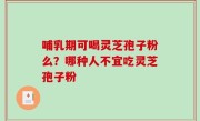 哺乳期可喝灵芝孢子粉么？哪种人不宜吃灵芝孢子粉