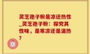 灵芝孢子粉是凉还热性_灵芝孢子粉：探究其性味，是寒凉还是温热？