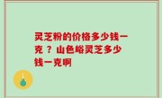 灵芝粉的价格多少钱一克 ？山色峪灵芝多少钱一克啊