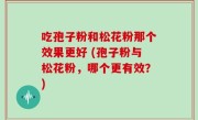吃孢子粉和松花粉那个效果更好 (孢子粉与松花粉，哪个更有效？)