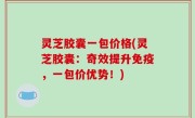 灵芝胶囊一包价格(灵芝胶囊：奇效提升免疫，一包价优势！)