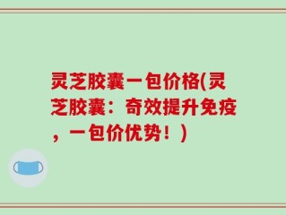 灵芝胶囊一包价格(灵芝胶囊：奇效提升免疫，一包价优势！)