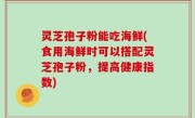 灵芝孢子粉能吃海鲜(食用海鲜时可以搭配灵芝孢子粉，提高健康指数)