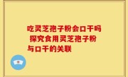 吃灵芝孢子粉会口干吗 探究食用灵芝孢子粉与口干的关联