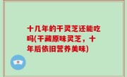 十几年的干灵芝还能吃吗(干藏原味灵芝，十年后依旧营养美味)