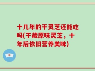 十几年的干灵芝还能吃吗(干藏原味灵芝，十年后依旧营养美味)