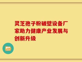灵芝孢子粉破壁设备厂家助力健康产业发展与创新升级
