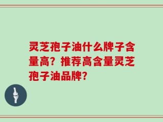 灵芝孢子油什么牌子含量高？推荐高含量灵芝孢子油品牌？